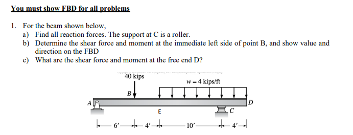 You must show FBD for all problems
1. For the beam shown below,
a) Find all reaction forces. The support at C is a roller.
b) Determine the shear force and moment at the immediate left side of point B, and show value and
direction on the FBD
c) What are the shear force and moment at the free end D?
40 kips
A
B
4²
E
w = 4 kips/ft
10'-
EC
D