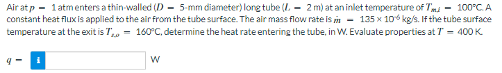 Air at p = 1 atm enters a thin-walled (D = 5-mm diameter) long tube (L = 2 m) at an inlet temperature of Tmi = 100°C. A
constant heat flux is applied to the air from the tube surface. The air mass flow rate is m = 135 x 106 kg/s. If the tube surface
temperature at the exit is T = 160°C, determine the heat rate entering the tube, in W. Evaluate properties at T = 400 K.
3,0
W