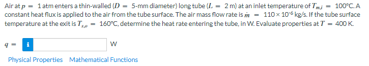 Air at p = 1 atm enters a thin-walled (D = 5-mm diameter) long tube (L = 2 m) at an inlet temperature of Tmi = 100°C. A
constant heat flux is applied to the air from the tube surface. The air mass flow rate is m = 110 x 10-6 kg/s. If the tube surface
temperature at the exit is T = 160°C, determine the heat rate entering the tube, in W. Evaluate properties at T = 400 K.
W
Physical Properties Mathematical Functions