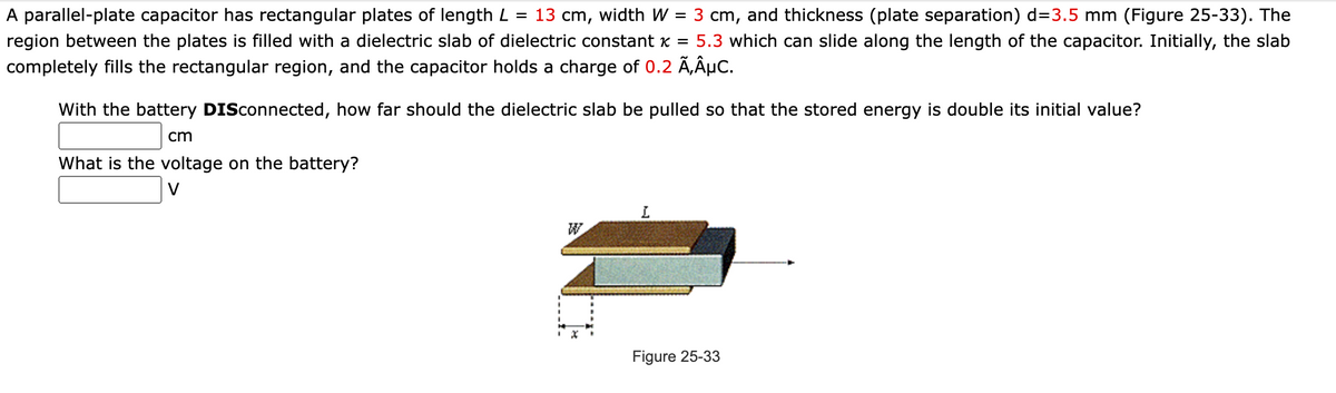 A parallel-plate capacitor has rectangular plates of length L = 13 cm, width W = 3 cm, and thickness (plate separation) d=3.5 mm (Figure 25-33). The
region between the plates is filled with a dielectric slab of dielectric constant x = 5.3 which can slide along the length of the capacitor. Initially, the slab
completely fills the rectangular region, and the capacitor holds a charge of 0.2 Ã‚ÂµC.
With the battery DISconnected, how far should the dielectric slab be pulled so that the stored energy is double its initial value?
cm
What is the voltage on the battery?
V
I
W
Figure 25-33