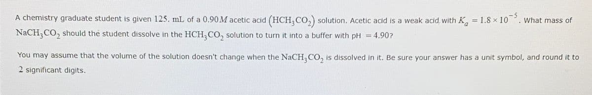 ==
A chemistry graduate student is given 125. mL of a 0.90M acetic acid (HCH3CO2) solution. Acetic acid is a weak acid, with Ka = 1.8 × 10
NaCH3CO2 should the student dissolve in the HCH,CO, solution to turn it into a buffer with pH = 4.90?
==
You may assume that the volume of the solution doesn't change when the NaCH, CO, is dissolved in it. Be sure your answer has a unit symbol, and round it to
2 significant digits.