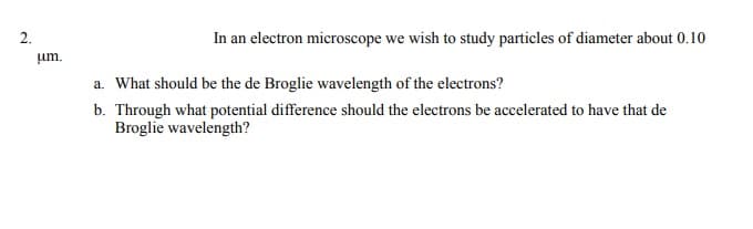 2.
In an electron microscope we wish to study particles of diameter about 0.10
um.
a. What should be the de Broglie wavelength of the electrons?
b. Through what potential difference should the electrons be accelerated to have that de
Broglie wavelength?
