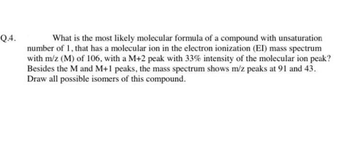 Q.4.
What is the most likely molecular formula of a compound with unsaturation
number of 1, that has a molecular ion in the electron ionization (EI) mass spectrum
with m/z (M) of 106, with a M+2 peak with 33% intensity of the molecular ion peak?
Besides the M and M+1 peaks, the mass spectrum shows m/z peaks at 91 and 43.
Draw all possible isomers of this compound.
