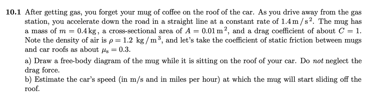 10.1 After getting gas, you forget your mug of coffee on the roof of the car. As you drive away from the gas
station, you accelerate down the road in a straight line at a constant rate of 1.4 m /s2. The mug has
a mass of m = 0.4 kg, a cross-sectional area of A = = 1.
Note the density of air is p = 1.2 kg / m³, and let's take the coefficient of static friction between mugs
and car roofs as about ls
0.01 m2, and a drag coefficient of about C
0.3.
a) Draw a free-body diagram of the mug while it is sitting on the roof of your car. Do not neglect the
drag force.
b) Estimate the car's speed (in m/s and in miles per hour) at which the mug will start sliding off the
roof.
