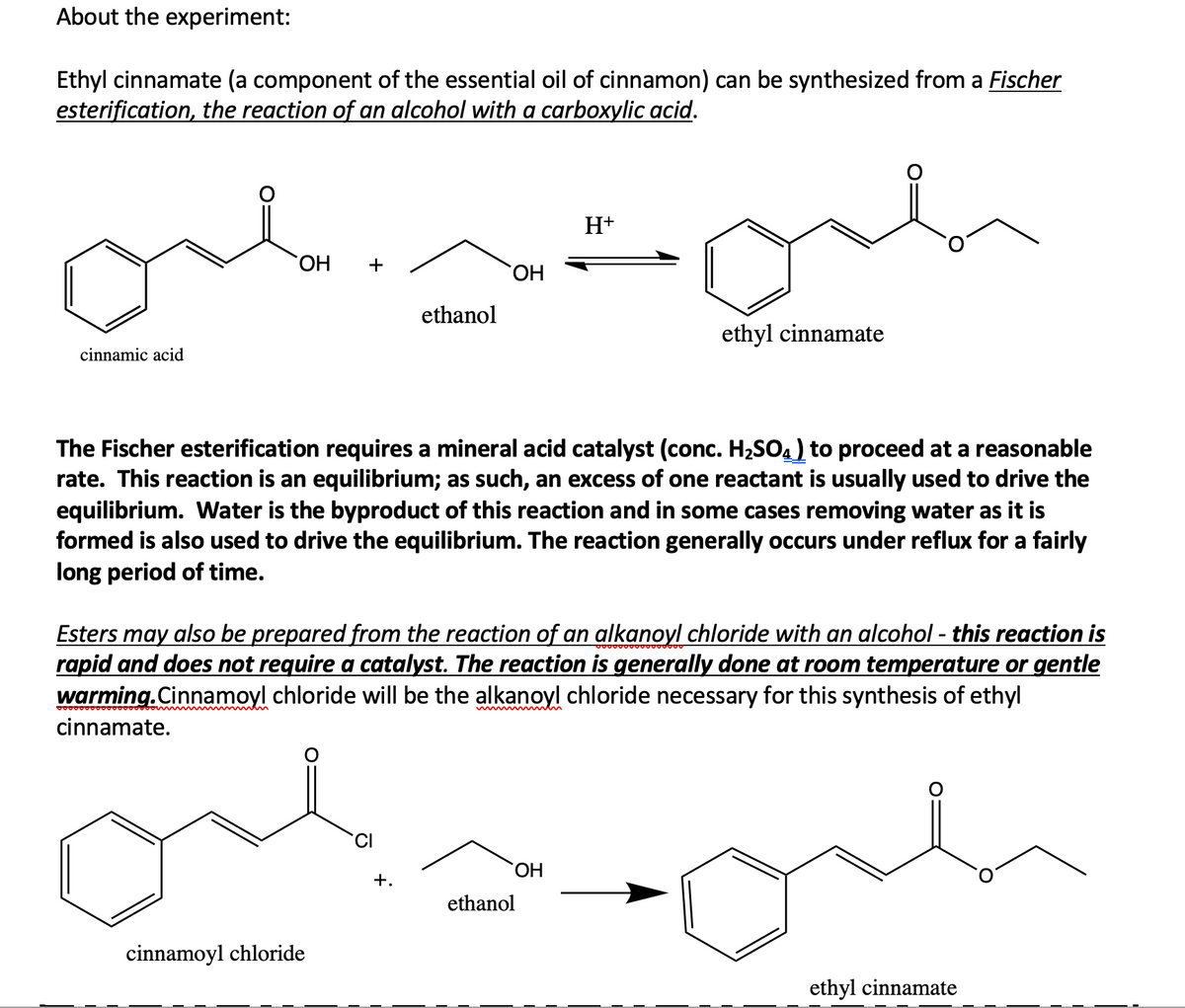 About the experiment:
Ethyl cinnamate (a component of the essential oil of cinnamon) can be synthesized from a Fischer
esterification, the reaction of an alcohol with a carboxylic acid.
H+
+
HO.
ethanol
ethyl cinnamate
cinnamic acid
The Fischer esterification requires a mineral acid catalyst (conc. H2SO4) to proceed at a reasonable
rate. This reaction is an equilibrium; as such, an excess of one reactant is usually used to drive the
equilibrium. Water is the byproduct of this reaction and in some cases removing water as it is
formed is also used to drive the equilibrium. The reaction generally occurs under reflux for a fairly
long period of time.
Esters may also be prepared from the reaction of an alkanoyl chloride with an alcohol - this reaction is
rapid and does not require a catalyst. The reaction is generally done at room temperature or gentle
warming.Cinnamoyl chloride will be the alkanoyl chloride necessary for this synthesis of ethyl
cinnamate.
CI
+.
ethanol
cinnamoyl chloride
ethyl cinnamate
