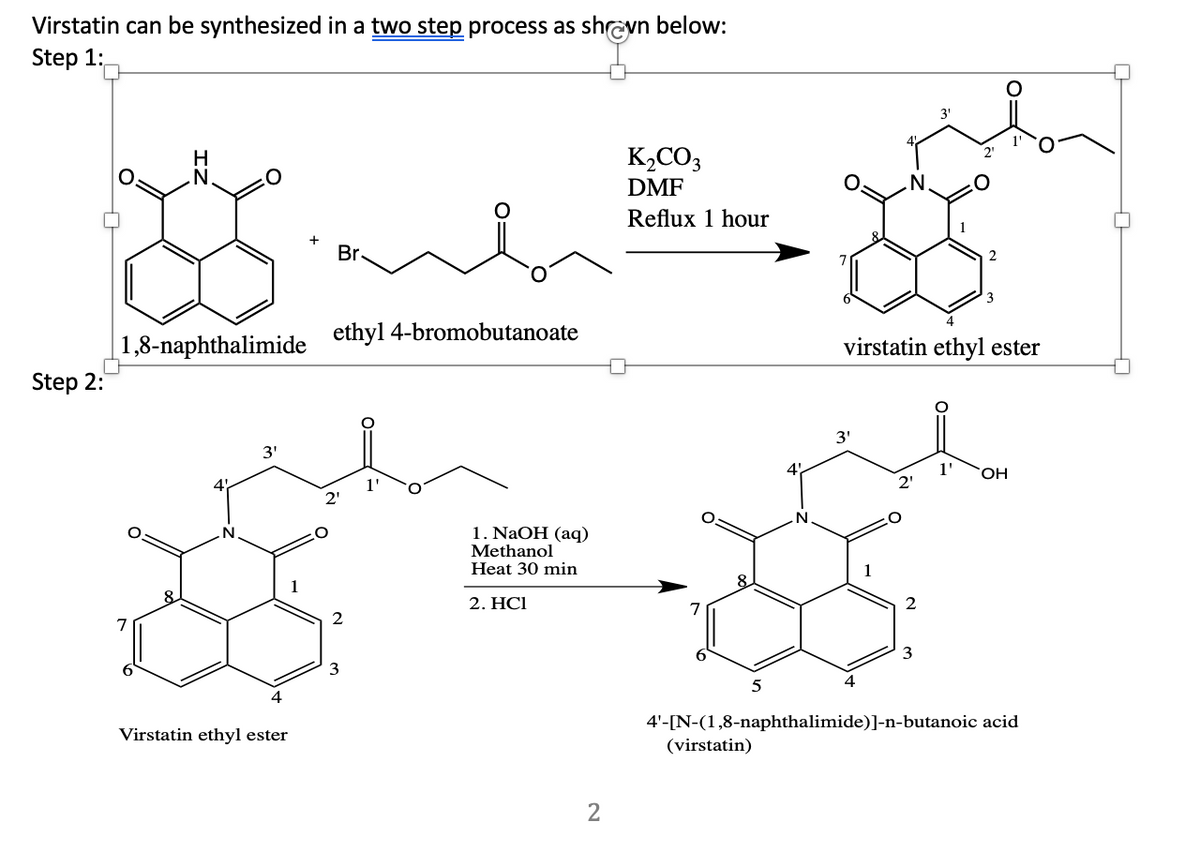 Virstatin can be synthesized in a two step process as shreyn below:
Step 1:
3'
H
K,CO3
DMF
Reflux 1 hour
Br.
ethyl 4-bromobutanoate
|1,8-naphthalimide
Step 2:
virstatin ethyl ester
3'
3'
1'
HO.
4
1'
2'
2'
1. NaOH (aq)
Methanol
Heat 30 min
1
1
2. HСІ
2
3
5
4
4'-[N-(1,8-naphthalimide)]-n-butanoic acid
Virstatin ethyl ester
(virstatin)
