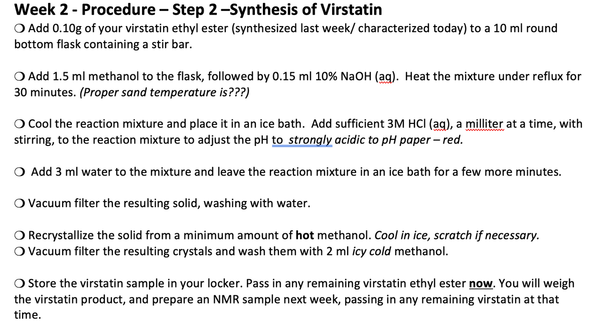 Week 2 - Procedure – Step 2-Synthesis of Virstatin
O Add 0.10g of your virstatin ethyl ester (synthesized last week/ characterized today) to a 10 ml round
bottom flask containing a stir bar.
O Add 1.5 ml methanol to the flask, followed by 0.15 ml 10% NaOH (ag). Heat the mixture under reflux for
30 minutes. (Proper sand temperature is???)
Cool the reaction mixture and place it in an ice bath. Add sufficient 3M HCI (ag), a milliter at a time, with
stirring, to the reaction mixture to adjust the pH to strongly acidic to pH paper – red.
O Add 3 ml water to the mixture and leave the reaction mixture in an ice bath for a few more minutes.
O Vacuum filter the resulting solid, washing with water.
Recrystallize the solid from a minimum amount of hot methanol. Cool in ice, scratch if necessary.
O Vacuum filter the resulting crystals and wash them with 2 ml icy cold methanol.
O Store the virstatin sample in your locker. Pass in any remaining virstatin ethyl ester now. You will weigh
the virstatin product, and prepare an NMR sample next week, passing in any remaining virstatin at that
time.

