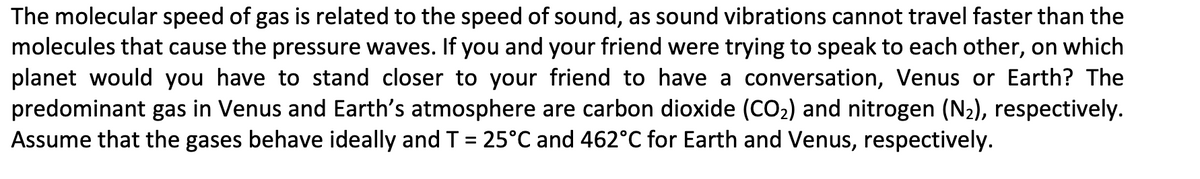 The molecular speed of gas is related to the speed of sound, as sound vibrations cannot travel faster than the
molecules that cause the pressure waves. If you and your friend were trying to speak to each other, on which
planet would you have to stand closer to your friend to have a conversation, Venus or Earth? The
predominant gas in Venus and Earth's atmosphere are carbon dioxide (CO₂) and nitrogen (N₂), respectively.
Assume that the gases behave ideally and T = 25°C and 462°C for Earth and Venus, respectively.