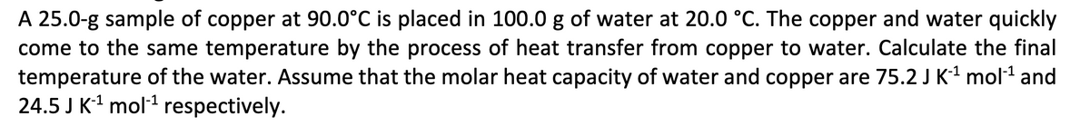 A 25.0-g sample of copper at 90.0°C is placed in 100.0 g of water at 20.0 °C. The copper and water quickly
come to the same temperature by the process of heat transfer from copper to water. Calculate the final
temperature of the water. Assume that the molar heat capacity of water and copper are 75.2 J K-¹ mol-¹ and
24.5 J K-¹ mol-¹ respectively.
