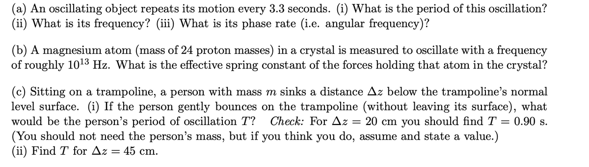 (a) An oscillating object repeats its motion every 3.3 seconds. (i) What is the period of this oscillation?
(ii) What is its frequency? (iii) What is its phase rate (i.e. angular frequency)?
(b) A magnesium atom (mass of 24 proton masses) in a crystal is measured to oscillate with a frequency
of roughly 10l3 Hz. What is the effective spring constant of the forces holding that atom in the crystal?
(c) Sitting on a trampoline, a person with mass m sinks a distance Az below the trampoline's normal
level surface. (i) If the person gently bounces on the trampoline (without leaving its surface), what
would be the person's period of oscillation T?
(You should not need the person's mass, but if you think you do, assume and state a value.)
(ii) Find T for Az = 45 cm.
Check: For Az = 20 cm you should find T = 0.90 s.
