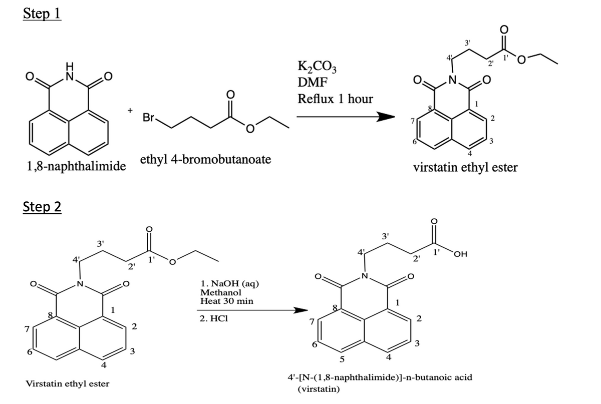 Step 1
K,CO3
DMF
2'
N.
.N.
Reflux 1 hour
Br.
2
3
ethyl 4-bromobutanoate
1,8-naphthalimide
virstatin ethyl ester
Step 2
3'
3'
HO,
2'
2'
IN
1. NaOH (аq)
Methanol
Heat 30 min
N.
8
2. HC1
2
3
3
5
4'-[N-(1,8-naphthalimide)]-n-butanoic acid
(virstatin)
Virstatin ethyl ester
2.
4+
