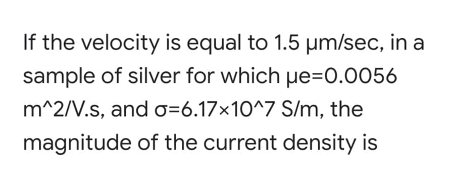 If the velocity is equal to 1.5 µm/sec, in a
sample of silver for which pe=0.0056
m^2/V.s, and o=6.17x10^7 S/m, the
magnitude of the current density is
