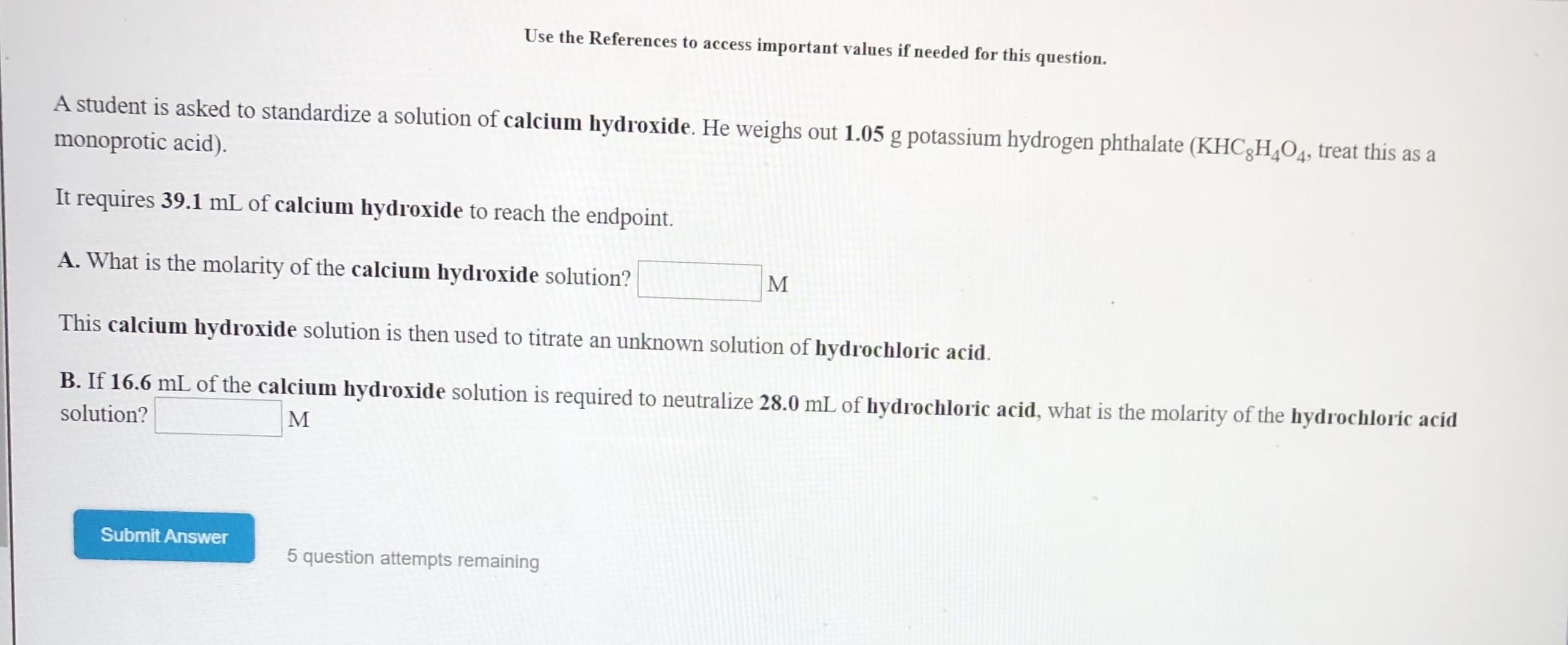 Use the References to access important values if needed for this question.
A student is asked to standardize a solution of calcium hydroxide. He weighs out 1.05 g potassium hydrogen phthalate (KHC8H O4, treat this as a
monoprotic acid)
It requires 39.1 mL of calcium hydroxide to reach the endpoint.
A. What is the molarity of the calcium hydroxide solution?
М
This calcium hydroxide solution is then used to titrate an unknown solution of hydrochloric acid
B. If 16.6 mL of the calcium hydroxide solution is required to neutralize 28.0 mL of hydrochloric acid, what is the molarity of the hydrochloric acid
solution?
М
Submit Answer
5 question attempts remaining
