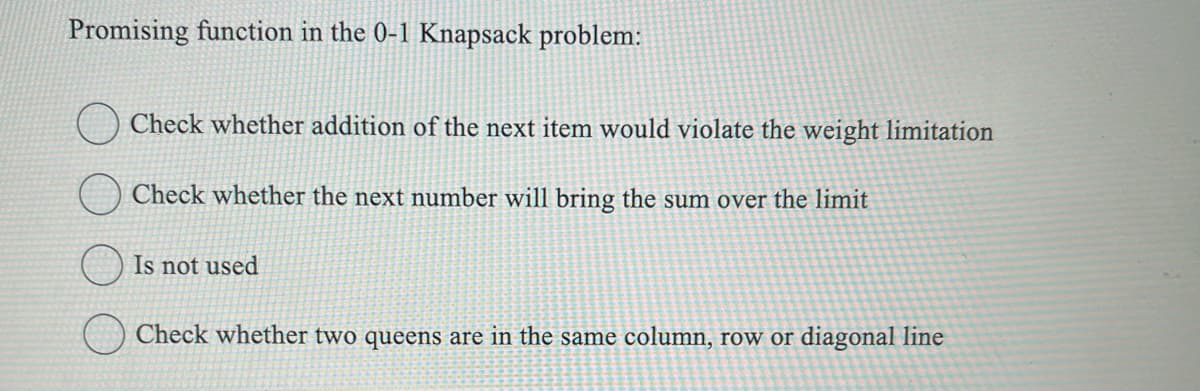Promising function in the 0-1 Knapsack problem:
Check whether addition of the next item would violate the weight limitation
Check whether the next number will bring the sum over the limit
Is not used
Check whether two queens are in the same column, row or diagonal line