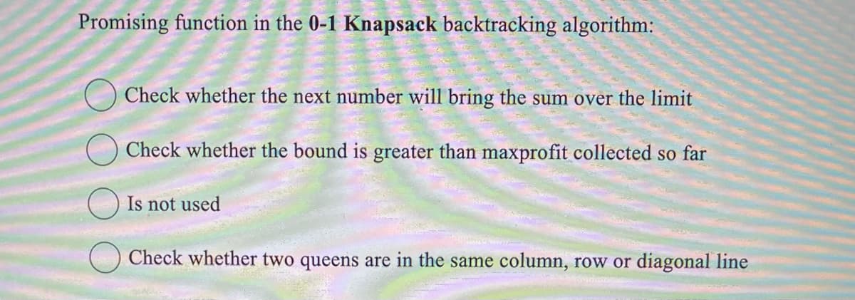 Promising function in the 0-1 Knapsack backtracking algorithm:
Check whether the next number will bring the sum over the limit
Check whether the bound is greater than maxprofit collected so far
Is not used
Check whether two queens are in the same column, row or diagonal line
