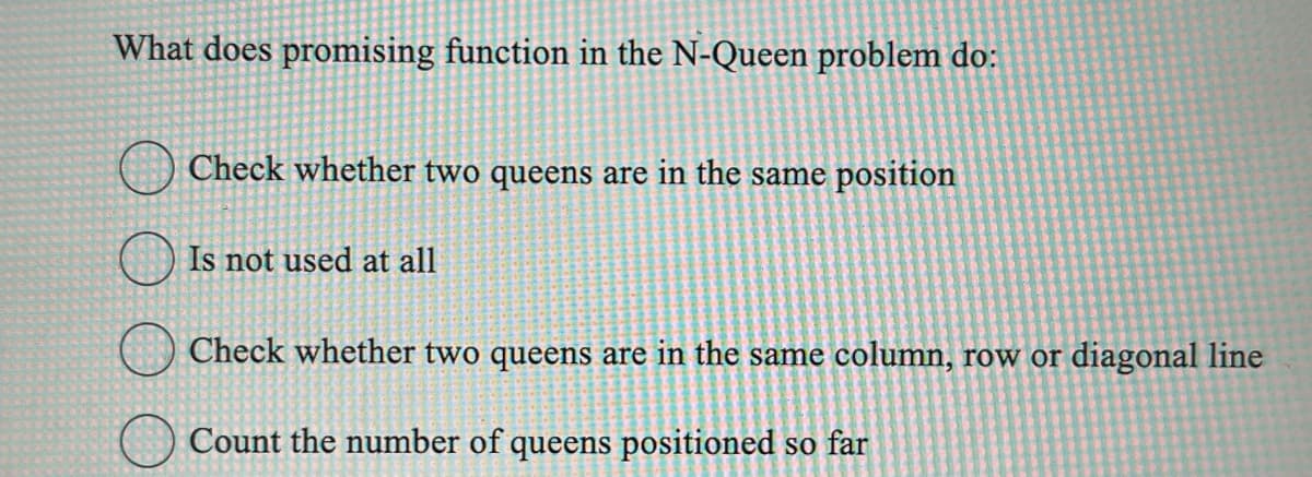 What does promising function in the N-Queen problem do:
Check whether two queens are in the same position
Is not used at all
Check whether two queens are in the same column, row or diagonal line
Count the number of queens positioned so far