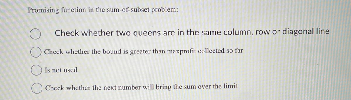 Promising function in the sum-of-subset problem:
Check whether two queens are in the same column, row or diagonal line
Check whether the bound is greater than maxprofit collected so far
Is not used
Check whether the next number will bring the sum over the limit