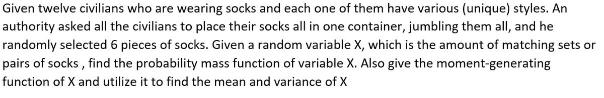 Given twelve civilians who are wearing socks and each one of them have various (unique) styles. An
authority asked all the civilians to place their socks all in one container, jumbling them all, and he
randomly selected 6 pieces of socks. Given a random variable X, which is the amount of matching sets or
pairs of socks , find the probability mass function of variable X. Also give the moment-generating
function of X and utilize it to find the mean and variance of X
