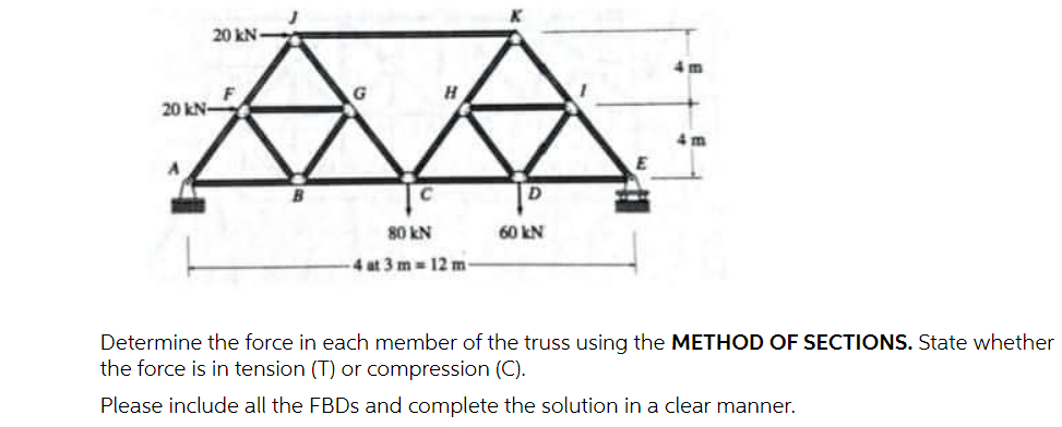 20 kN-
20 kN-
A
F
G
H
C
80 kN
4 at 3 m 12 m-
D
60 kN
E
Determine the force in each member of the truss using the METHOD OF SECTIONS. State whether
the force is in tension (T) or compression (C).
Please include all the FBDs and complete the solution in a clear manner.