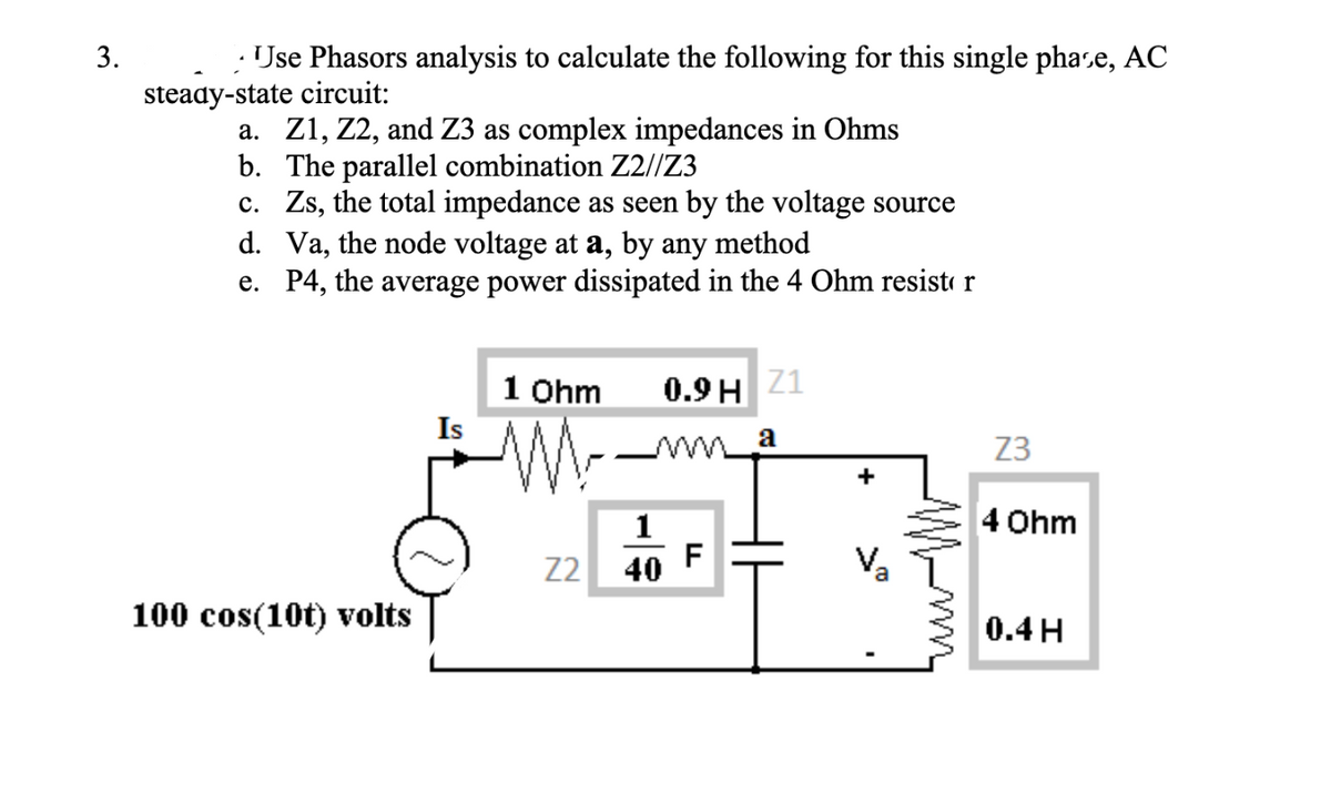 3.
Jse Phasors analysis to calculate the following for this single phase, AC
steady-state circuit:
a. Z1, Z2, and Z3 as complex impedances in Ohms
b. The parallel combination Z2//Z3
c. Zs, the total impedance as seen by the voltage source
d. Va, the node voltage at a, by any method
e. P4, the average power dissipated in the 4 Ohm resistor
100 cos(10t) volts
Is
1 Ohm
1
Z2 40
0.9 H Z1
a
F
Va
Z3
4 Ohm
0.4 H