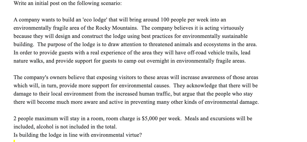 Write an initial post on the following scenario:
A company wants to build an 'eco lodge' that will bring around 100 people per week into an
environmentally fragile area of the Rocky Mountains. The company believes it is acting virtuously
because they will design and construct the lodge using best practices for environmentally sustainable
building. The purpose of the lodge is to draw attention to threatened animals and ecosystems in the area.
In order to provide guests with a real experience of the area they will have off-road vehicle trails, lead
nature walks, and provide support for guests to camp out overnight in environmentally fragile areas.
The company's owners believe that exposing visitors to these areas will increase awareness of those areas
which will, in turn, provide more support for environmental causes. They acknowledge that there will be
damage to their local environment from the increased human traffic, but argue that the people who stay
there will become much more aware and active in preventing many other kinds of environmental damage.
2 people maximum will stay in a room, room charge is $5,000 per week. Meals and excursions will be
included, alcohol is not included in the total.
Is building the lodge in line with environmental virtue?