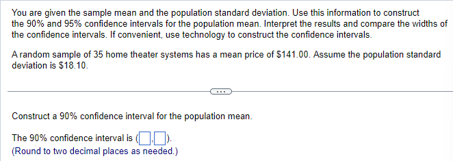 You are given the sample mean and the population standard deviation. Use this information to construct
the 90% and 95% confidence intervals for the population mean. Interpret the results and compare the widths of
the confidence intervals. If convenient, use technology to construct the confidence intervals.
A random sample of 35 home theater systems has a mean price of $141.00. Assume the population standard
deviation is $18.10.
Construct a 90% confidence interval for the population mean.
The 90% confidence interval is (
(Round to two decimal places as needed.)