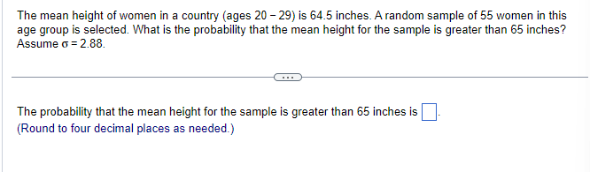 The mean height of women in a country (ages 20-29) is 64.5 inches. A random sample of 55 women in this
age group is selected. What is the probability that the mean height for the sample is greater than 65 inches?
Assume o = 2.88.
The probability that the mean height for the sample is greater than 65 inches is
(Round to four decimal places as needed.)