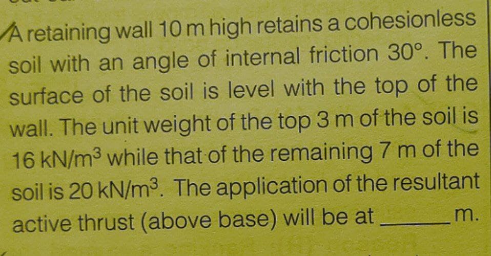 A retaining wall 10 m high retains a cohesionless
soil with an angle of internal friction 30°. The
surface of the soil is level with the top of the
wall. The unit weight of the top 3 m of the soil is
16 kN/m3 while that of the remaining 7 m of the
soil is 20 kN/m3. The application of the resultant
active thrust (above base) will be at
m.
