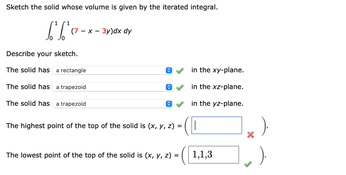 Sketch the solid whose volume is given by the iterated integral.
1
L² b²
1
(7 -x-3y)dx dy
Describe your sketch.
The solid has
a rectangle
The solid has
a trapezoid
The solid has
a trapezoid
The highest point of the top of the solid is (x, y, z)
=
The lowest point of the top of the solid is (x, y, z) =
in the xy-plane.
in the xz-plane.
in the yz-plane.
1,1,3
