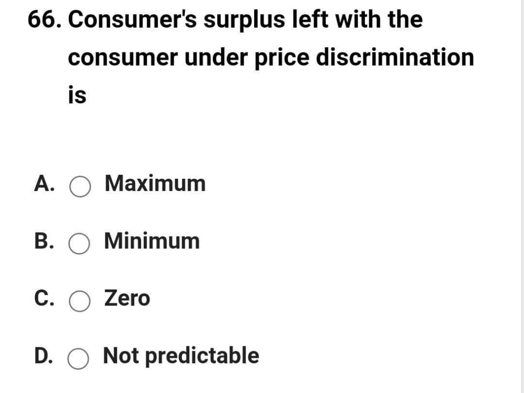 66. Consumer's surplus left with the
consumer under price discrimination
is
A. O Maximum
B. O Minimum
C. O Zero
D. O Not predictable
