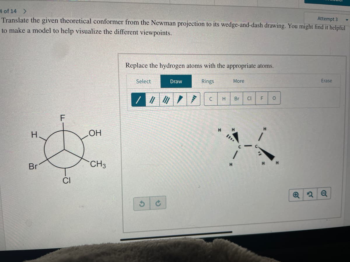 4 of 14 >
Translate the given theoretical conformer from the Newman projection to its wedge-and-dash drawing. You might find it helpful
Attempt 3
to make a model to help visualize the different viewpoints.
H
Br
F
CI
OH
CH3
Replace the hydrogen atoms with the appropriate atoms.
Select
Draw
/ ||| ||| /
Rings
C
More
H
Br
H
Cl F
0
3
Erase
O
▼