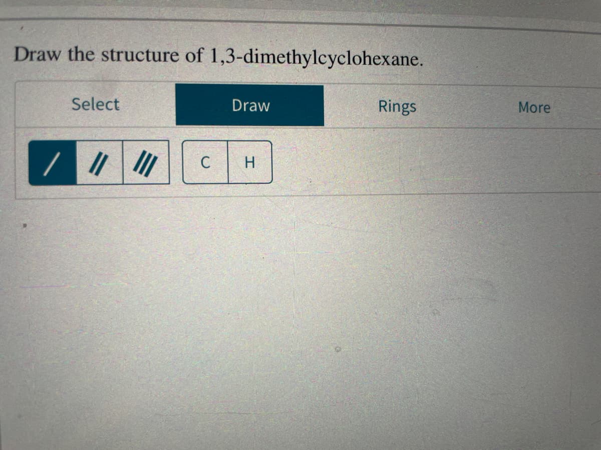Draw the structure of 1,3-dimethylcyclohexane.
Select
/ ||||||
C
Draw
H
Rings
More
