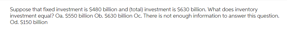Suppose that fixed investment is $480 billion and (total) investment is $630 billion. What does inventory
investment equal? Oa. $550 billion Ob. $630 billion Oc. There is not enough information to answer this question.
Od. $150 billion