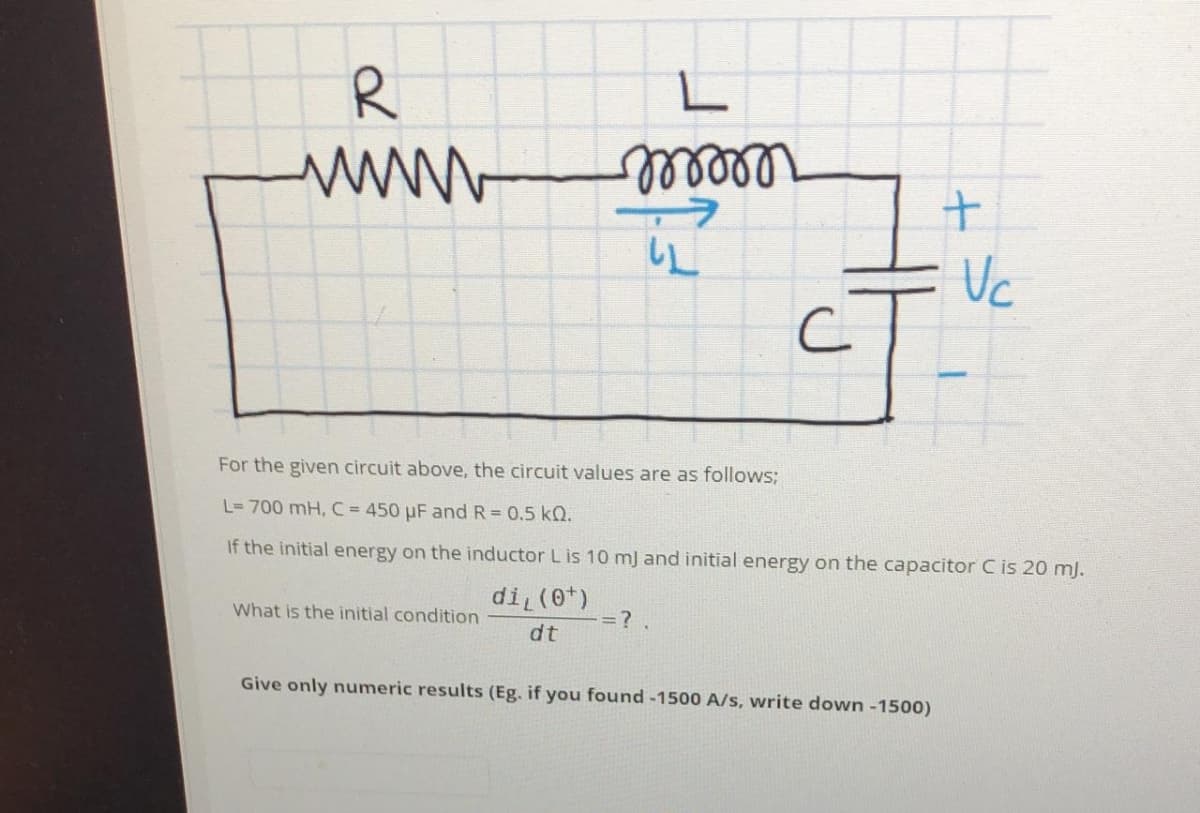www
Vc
For the given circuit above, the circuit values are as follows;
L= 700 mH, C= 450 µF and R = 0.5 kQ.
If the initial energy on the inductor L is 10 mJ and initial energy on the capacitor C is 20 mJ.
di (0t)
What is the initial condition
=?.
dt
Give only numeric results (Eg. if you found -1500 A/s, write down -1500)
