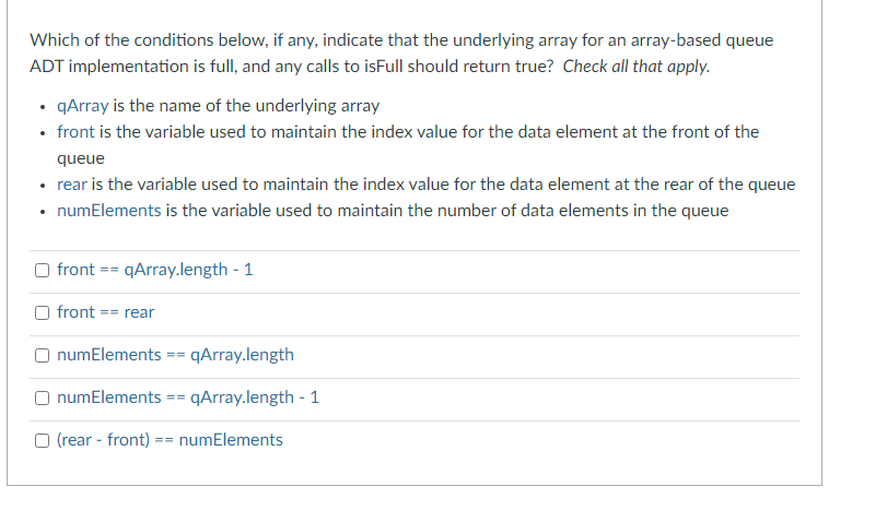 Which of the conditions below, if any, indicate that the underlying array for an array-based queue
ADT implementation is full, and any calls to isFull should return true? Check all that apply.
• qArray is the name of the underlying array
• front is the variable used to maintain the index value for the data element at the front of the
queue
• rear is the variable used to maintain the index value for the data element at the rear of the queue
• numElements is the variable used to maintain the number of data elements in the queue
O front
==
qArray.length-1
front == rear
numElements ==
qArray.length
O numElements ==qArray.length - 1
(rear-front) == numElements