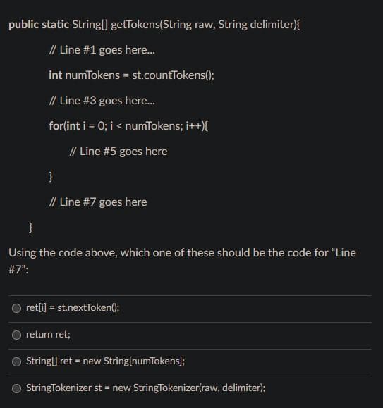 public static String[] getTokens(String raw, String delimiter){
// Line #1 goes here...
int numTokens = st.countTokens();
// Line #3 goes here...
for(int i = 0; i < numTokens; i++){
// Line #5 goes here
}
// Line #7 goes here
}
Using the code above, which one of these should be the code for "Line
#7":
ret[i] = st.nextToken();
return ret;
String[] ret = new String[numTokens];
StringTokenizer st = new StringTokenizer(raw, delimiter);