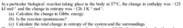 In a particular biokgikal reaction taking place in the body at 37 C, the change in enthalpy was -125
kJ mol' and the change in entropy was -126 JK' mol".
(a) Cakulate the change in Gibbs energy.
(b) Is the reaction spontaneous?
(e) Cakulate the total change in entropy of the system and the surroundings.
