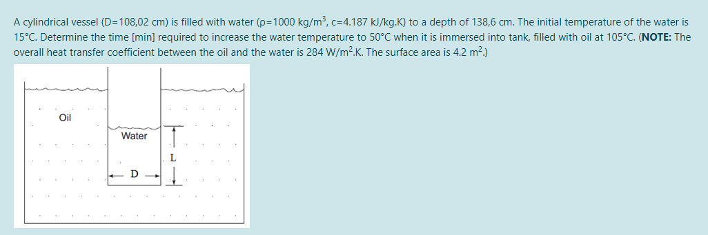 A cylindrical vessel (D=108,02 cm) is filled with water (p=1000 kg/m³, c=4.187 kJ/kg.K) to a depth of 138,6 cm. The initial temperature of the water is
15°C. Determine the time [min] required to increase the water temperature to 50°C when it is immersed into tank, filled with oil at 105°C. (NOTE: The
overall heat transfer coefficient between the oil and the water is 284 W/m?.K. The surface area is 4.2 m2.)
Oil
Water
