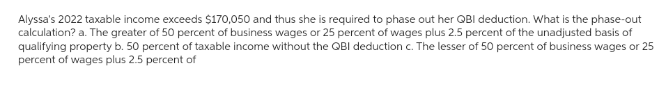 Alyssa's 2022 taxable income exceeds $170,050 and thus she is required to phase out her QBI deduction. What is the phase-out
calculation? a. The greater of 50 percent of business wages or 25 percent of wages plus 2.5 percent of the unadjusted basis of
qualifying property b. 50 percent of taxable income without the QBI deduction c. The lesser of 50 percent of business wages or 25
percent of wages plus 2.5 percent of