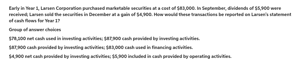 Early in Year 1, Larsen Corporation purchased marketable securities at a cost of $83,000. In September, dividends of $5,900 were
received; Larsen sold the securities in December at a gain of $4,900. How would these transactions be reported on Larsen's statement
of cash flows for Year 1?
Group of answer choices
$78,100 net cash used in investing activities; $87,900 cash provided by investing activities.
$87,900 cash provided by investing activities; $83,000 cash used in financing activities.
$4,900 net cash provided by investing activities; $5,900 included in cash provided by operating activities.