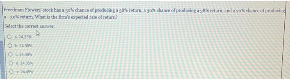 Freedman Flowers' stock has a 50% chance of producing a 38% return, a 30% chance of producing a 38% return, and a 20% chance of producing
a-30% return. What is the firm's expected rate of return?
Select the correct answer.
O.24.25%
Ob. 24.30%
O24.40%
Od. 24.35%
Oe24.45%