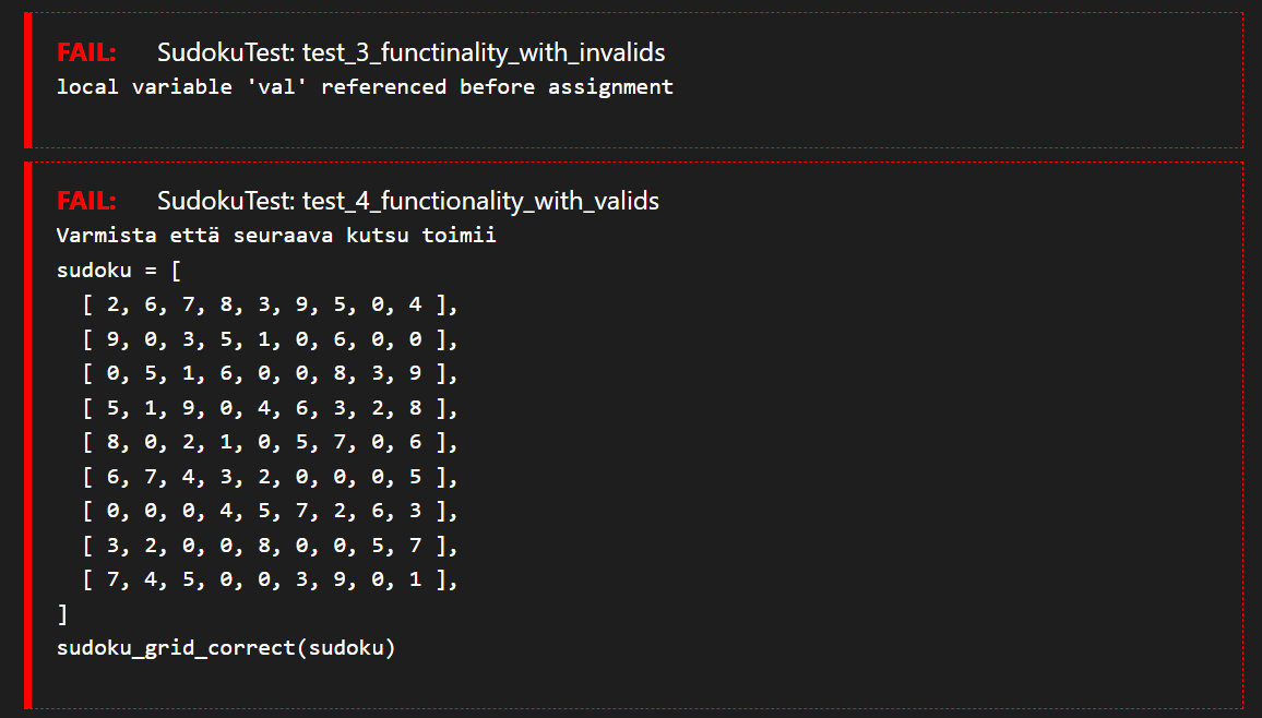 FAIL: Sudoku Test: test_3_functinality_with_invalids
local variable 'val' referenced before assignment
FAIL: Sudoku Test: test_4_functionality_with_valids
Varmista että seuraava kutsu toimii
sudoku = [
[ 2, 6, 7, 8, 3, 9, 5, 0, 4 ],
[ 9, 0, 3, 5, 1, 0, 6, 0, 0],
[ 0, 5, 1, 6, 0, 0, 8, 3, 9 ],
2, 8 ],
[ 5, 1, 9, 0, 4, 6, 3,
[ 8, 0, 2, 1, 0, 5, 7, 0, 6 ],
[ 6, 7, 4, 3, 2, 0, 0, 0, 5 ],
[ 0, 0, 0, 4, 5,
7, 2, 6, 3 ],
[ 3, 2, 0, 0, 8, 0, 0, 5, 7 ],
[ 7, 4, 5, 0, 0, 3, 9, 0, 1 ],
]
sudoku_grid_correct (sudoku)