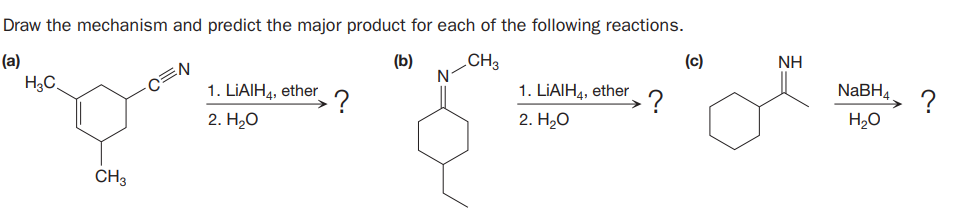 Draw the mechanism and predict the major product for each of the following reactions.
(a)
(b)
CH3
(c)
NH
H3C
1. LIAIH4, ether
1. LIAIH4, ether
NABH4
?
?
H20
2. H2O
2. H20
CH3
