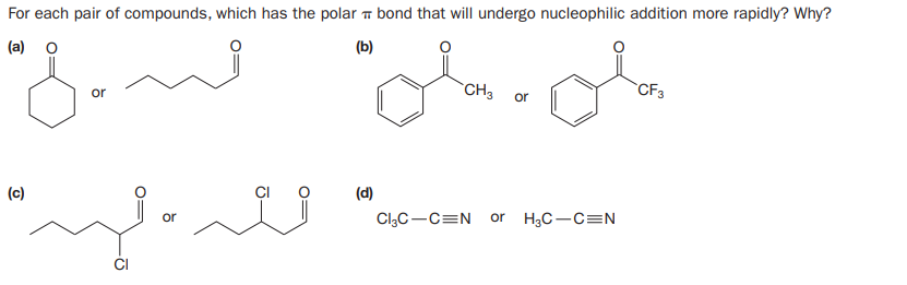 For each pair of compounds, which has the polar bond that will undergo nucleophilic addition more rapidly? Why?
(a) o
(b)
CH3
CF3
or
or
(c)
(d)
Cl3C-C=N
H3C-C=N
or
or
