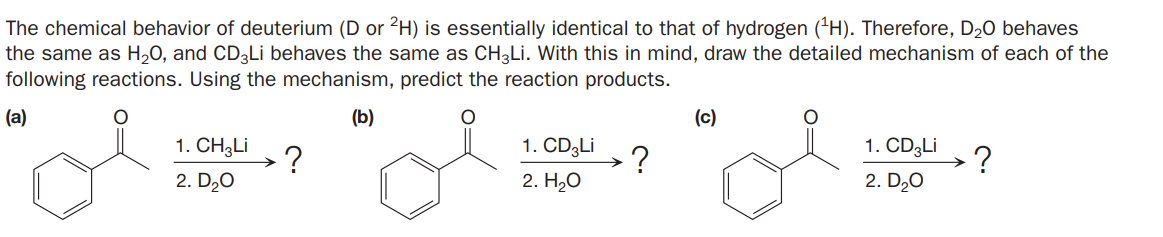 The chemical behavior of deuterium (D or 2H) is essentially identical to that of hydrogen ('H). Therefore, D20 behaves
the same as H,0, and CD3LI behaves the same as CH3LI. With this in mind, draw the detailed mechanism of each of the
following reactions. Using the mechanism, predict the reaction products.
(a)
(b)
(c)
1. CH3LI
1. CD3LI
1. CD3LI
?
2. D20
?
2. H20
2. D20
