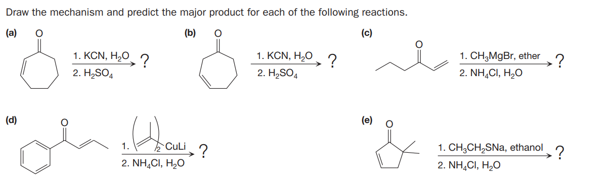 Draw the mechanism and predict the major product for each of the following reactions.
(a)
(b)
(c)
1. KCN, H2O ?
1. KCN, H,O
1. CH;MgBr, ether
?
2. H,SO4
2. H2SO4
2. NH,CI, H,O
(d)
(e)
1.
CuLi
1. CH;CH,SNa, ethanol
2. NH,CI, H,O
2. NH,CI, H,O
