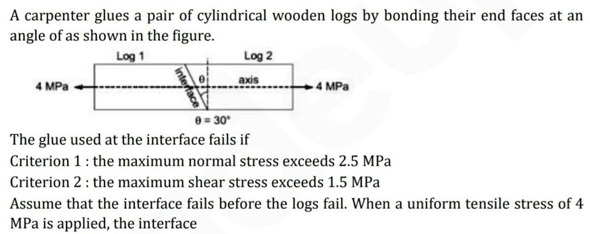 A carpenter glues a pair of cylindrical wooden logs by bonding their end faces at an
angle of as shown in the figure.
Log 2
axis
Log 1
4 MPa
4 MPa
0 30
The glue used at the interface fails if
Criterion 1: the maximum normal stress exceeds 2.5 MPa
Criterion 2: the maximum shear stress exceeds 1.5 MPa
Assume that the interface fails before the logs fail. When a uniform tensile stress of 4
MPa is applied, the interface
interface
