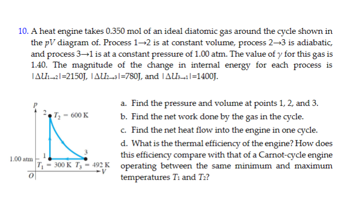 10. A heat engine takes 0.350 mol of an ideal diatomic gas around the cycle shown in
1.00 atm
the pV diagram of. Process 1→2 is at constant volume, process 2-3 is adiabatic,
and process 3→1 is at a constant pressure of 1.00 atm. The value of y for this gas is
1.40. The magnitude of the change in internal energy for each process is
|AU1-21=2150J, AU23|=780J, and | AU3_1|=1400J.
T₂- 600 K
a. Find the pressure and volume at points 1, 2, and 3.
b. Find the net work done by the gas in the cycle.
c. Find the net heat flow into the engine in one cycle.
d. What is the thermal efficiency of the engine? How does
this efficiency compare with that of a Carnot-cycle engine
T₁-300 K T₂-492 K operating between the same minimum and maximum
-V
temperatures Ti and T₂?