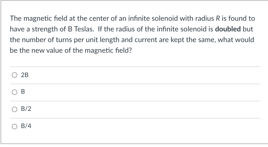 The magnetic field at the center of an infinite solenoid with radius R is found to
have a strength of B Teslas. If the radius of the infinite solenoid is doubled but
the number of turns per unit length and current are kept the same, what would
be the new value of the magnetic field?
O 2B
B
B/2
O B/4
