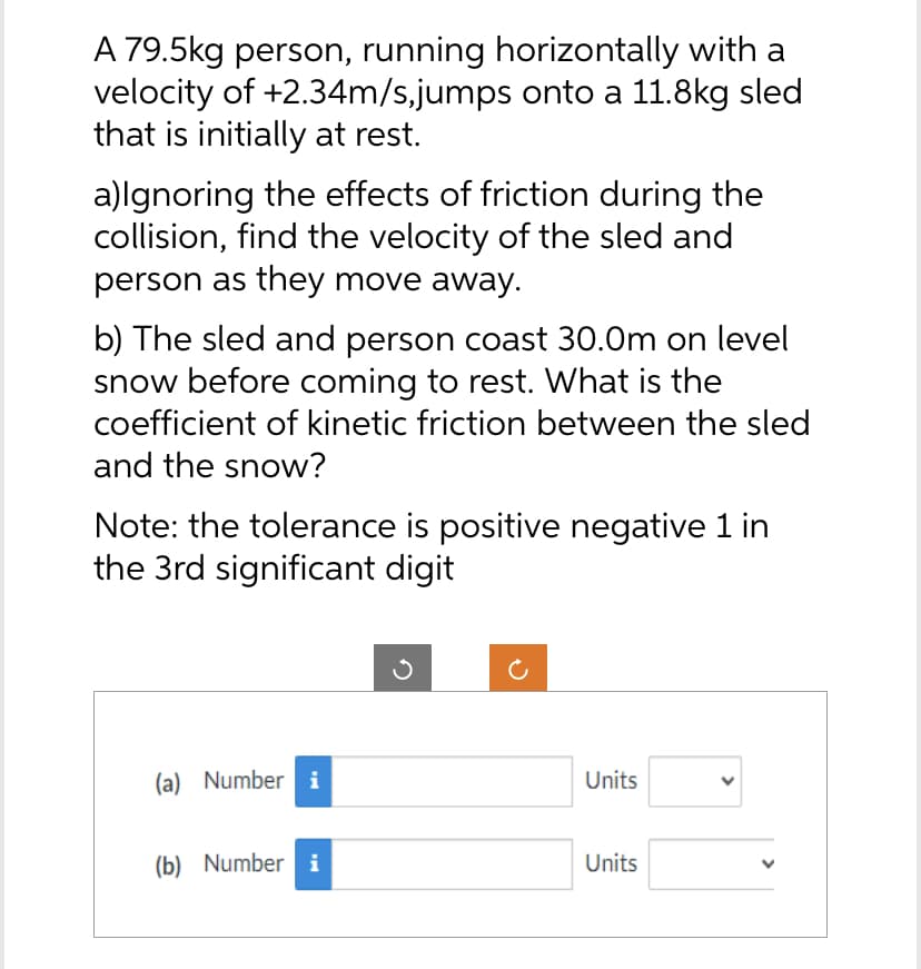 A 79.5kg person, running horizontally with a
velocity of +2.34m/s,jumps onto a 11.8kg sled
that is initially at rest.
a)Ignoring the effects of friction during the
collision, find the velocity of the sled and
person as they move away.
b) The sled and person coast 30.0m on level
snow before coming to rest. What is the
coefficient of kinetic friction between the sled
and the snow?
Note: the tolerance is positive negative 1 in
the 3rd significant digit
(a) Number i
(b) Number i
Units
Units